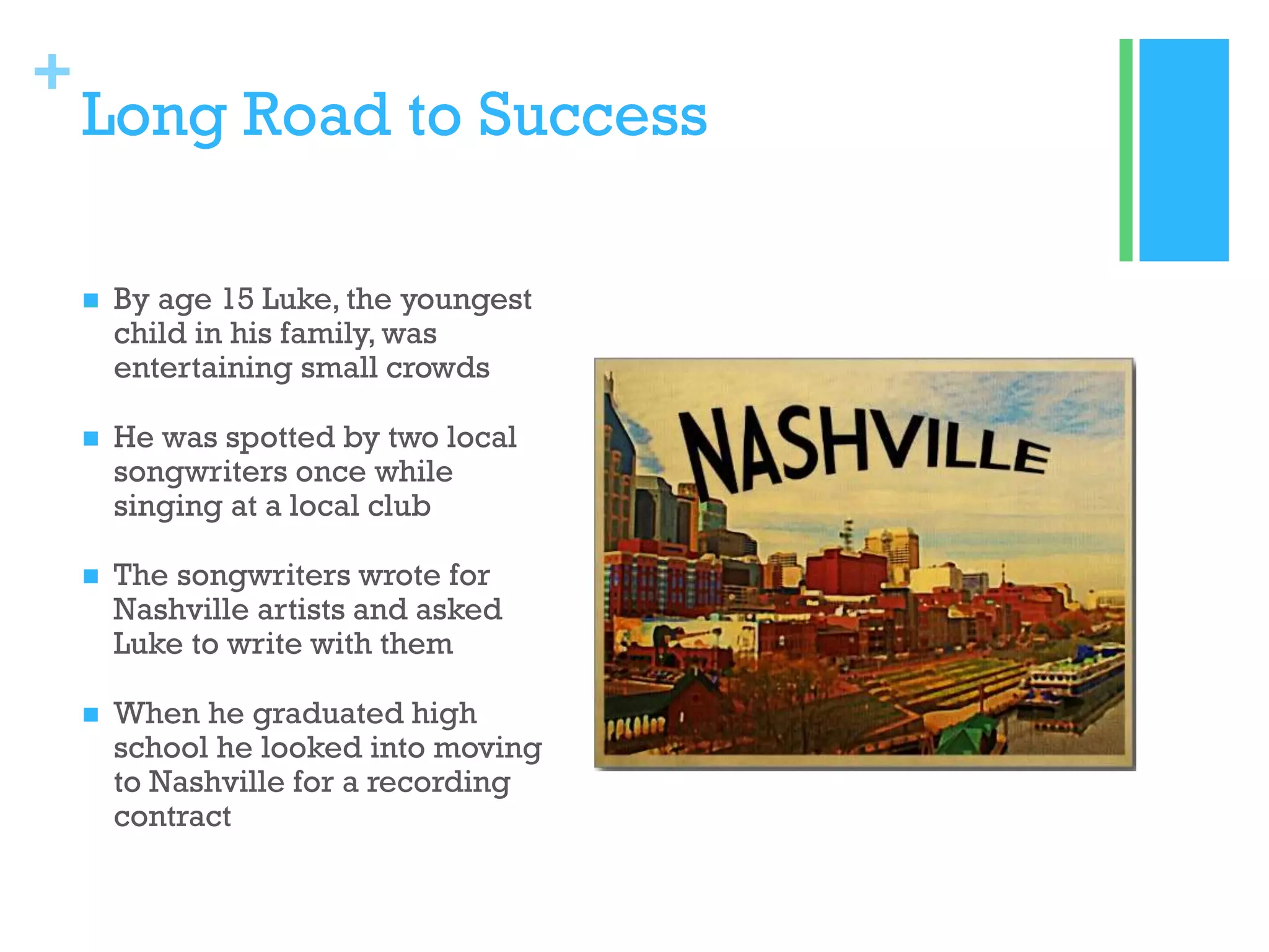 +

Long Road to Success


By age 15 Luke, the youngest
child in his family, was
entertaining small crowds



He was spotted by two local
songwriters once while
singing at a local club



The songwriters wrote for
Nashville artists and asked
Luke to write with them



When he graduated high
school he looked into moving
to Nashville for a recording
contract

 