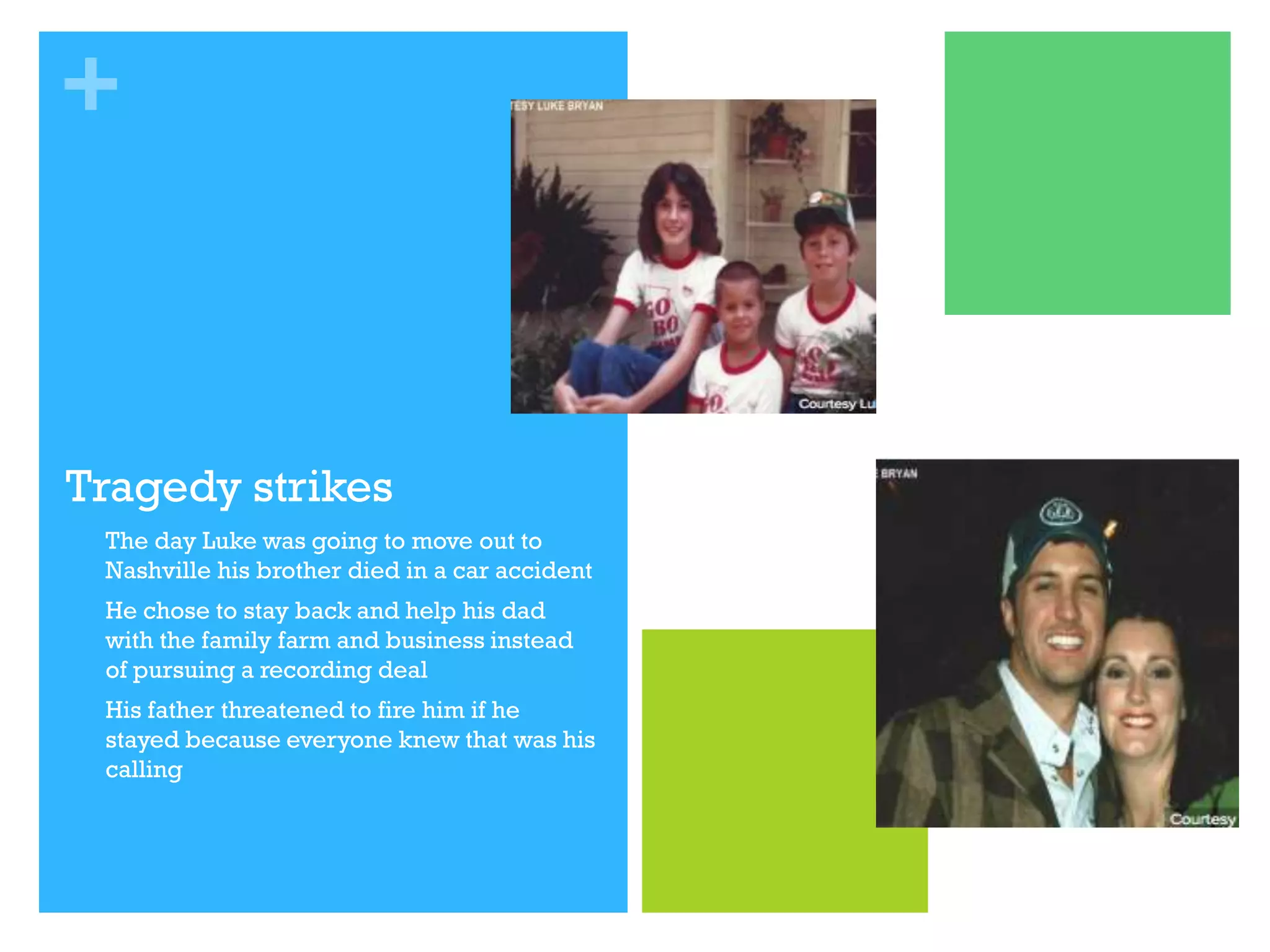 +

Tragedy strikes


The day Luke was going to move out to
Nashville his brother died in a car accident



He chose to stay back and help his dad
with the family farm and business instead
of pursuing a recording deal



His father threatened to fire him if he
stayed because everyone knew that was his
calling

 