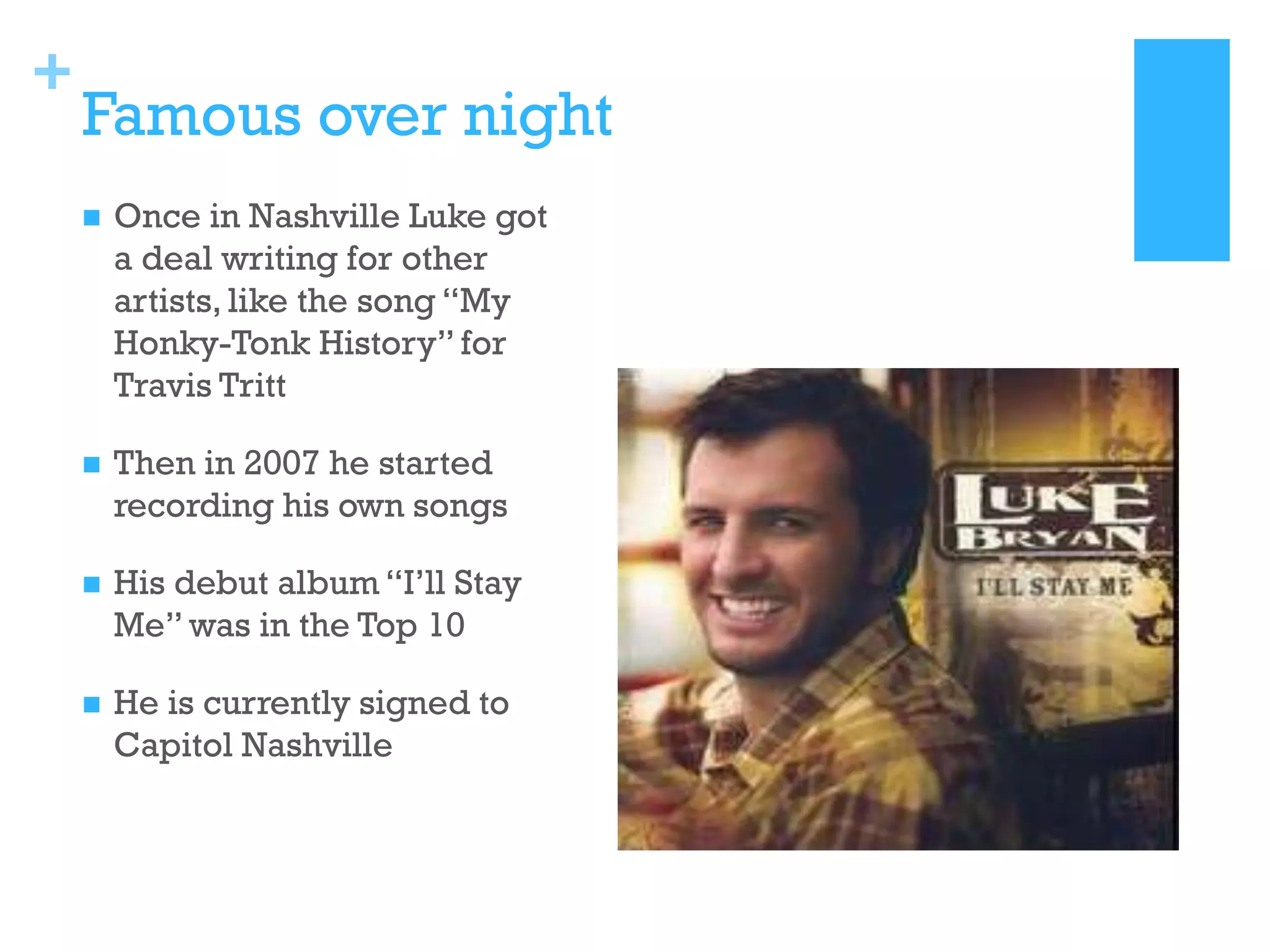 +

Famous over night


Once in Nashville Luke got
a deal writing for other
artists, like the song “My
Honky-Tonk History” for
Travis Tritt



Then in 2007 he started
recording his own songs



His debut album “I’ll Stay
Me” was in the Top 10



He is currently signed to
Capitol Nashville

 