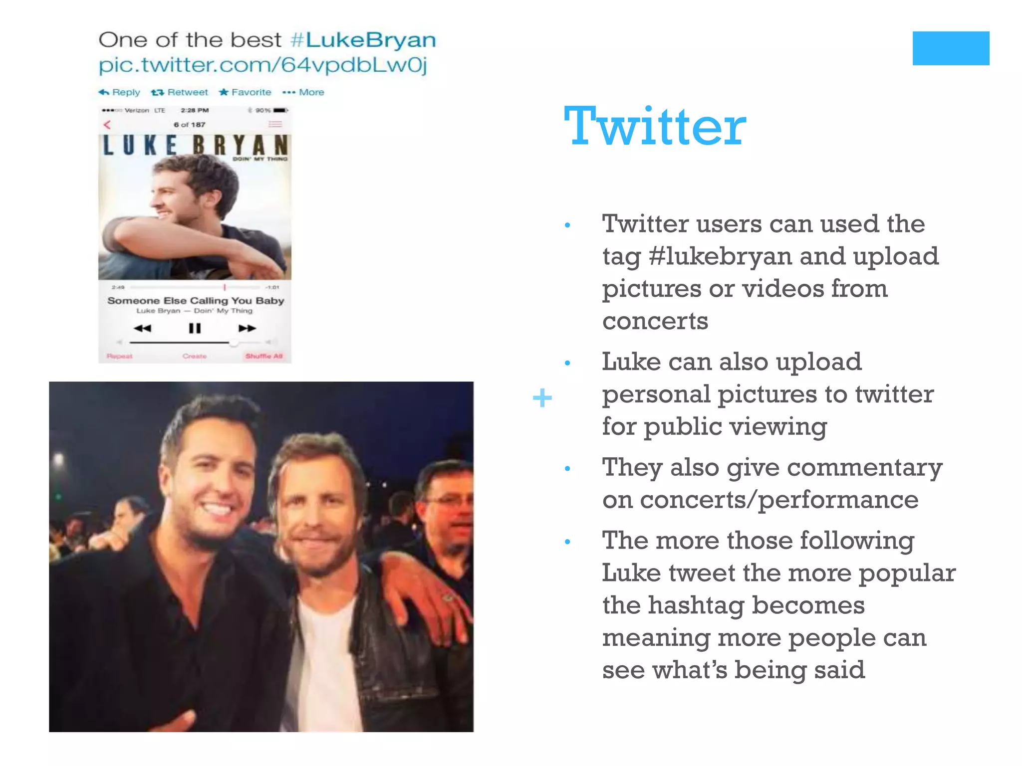 Twitter
•

Twitter users can used the
tag #lukebryan and upload
pictures or videos from
concerts

•

Luke can also upload
personal pictures to twitter
for public viewing

•

They also give commentary
on concerts/performance

•

The more those following
Luke tweet the more popular
the hashtag becomes
meaning more people can
see what’s being said

+

 