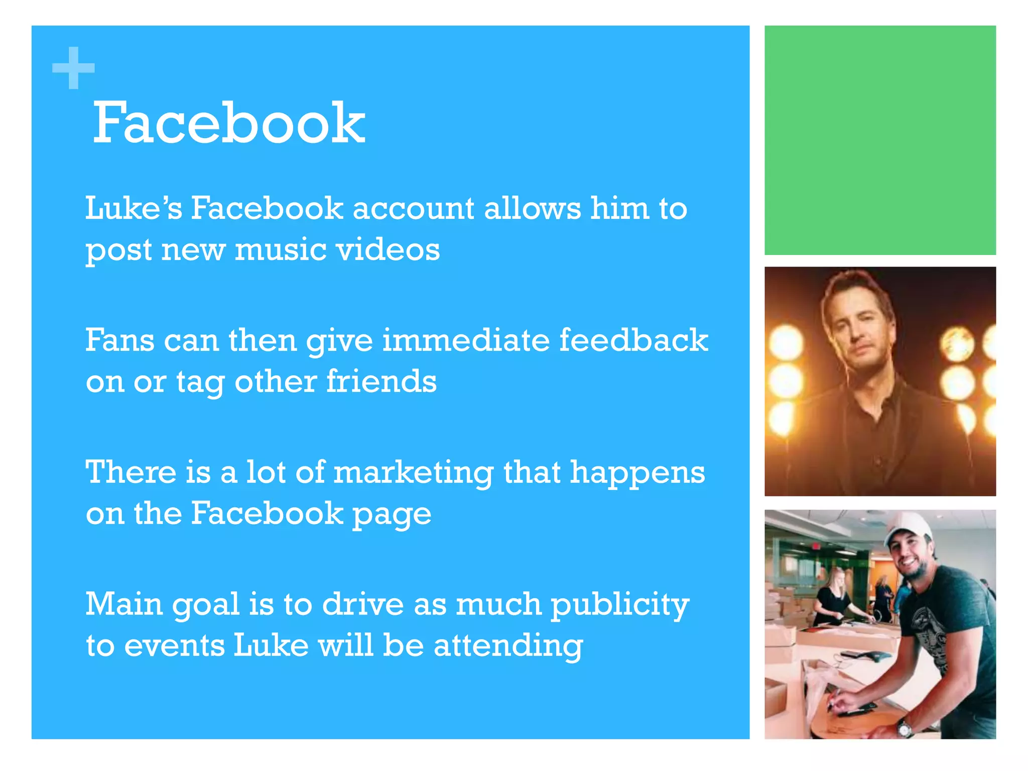 +

Facebook

•

Luke’s Facebook account allows him to
post new music videos

•

Fans can then give immediate feedback
on or tag other friends

•

There is a lot of marketing that happens
on the Facebook page

•

Main goal is to drive as much publicity
to events Luke will be attending

 