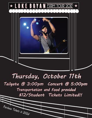 Thursday, October 11th
Tailgate @ 3:00pm Concert @ 5:00pm
             Transportation and Food provided
                $12/Student Tickets Limited!!

Purcha
      se Tic
             kets i
                    n 202
                          W
 