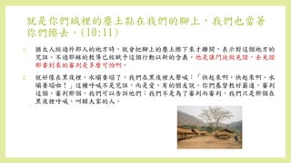 就是你們城裡的塵土黏在我們的腳上，我們也當著
你們擦去。(10:11)
1. 猶太人經過外邦人的地方時，就會把腳上的塵土擦下來才離開，表示對這個地方的
咒詛。不過耶穌的教導已經賦予這個行動以新的含義。他是讓門徒做見證，去見證
那要到來的審判是多麼可怕啊。
2. 就好像在黑夜裡，水壩要塌了，我們在黑夜裡大聲喊：「快起來啊，快起來啊，水
壩要塌啦！」這種呼喊不是咒詛，而是愛。有的朋友說，你們基督教好霸道，審判
這個，審判那個。我們可以告訴他們：我們不是為了審判而審判，我們只是那個在
黑夜裡呼喊，叫醒大家的人。
 