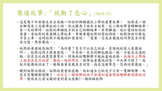寓道故事:「就動了慈心」(路10:33)
• 這是幾十年前發生在台南縣一所位於鄉鎮國民小學的真實故事： 裕熙是一個
右腳患有小兒麻痺症的小孩，他父親為了他自立起來，從小教他學會騎腳踏車，
有一天放學時，裕熙到車棚找不到自己的腳踏車，非常難過，他打電話給他的
爸爸，當裕熙的爸爸騎上摩托車，準備要載裕熙回家的時候，裕熙卻說什麼也
不肯上車，這時裕熙才緩緩地和爸爸說：「爸爸，您先去載我的同學良吉回家
去之後，再來載我。」
• 裕熙的爸爸疑惑地問：「為什麼？良吉可以自己回去，是請他的家人來載他
啊。」裕熙這時才跟爸爸說：「不是啦，良吉的腳也跟我一樣，不能走太遠的
路，但良吉比我更需要幫忙，因為他的雙腳都不能挺直地走路，我每天上學路
上就會去良吉他家，載他一起到學校，放學也會載他回家，今天車子掉了，我
就不能載他回去了，麻煩爸爸先載良吉回家，我在這裡等您，您再回來載我。」
• 聽到裕熙這樣說，裕熙的爸爸很感動，他知道自己的兒子只有一隻腳殘障，而
良吉是雙腳都殘障了，而自己一腳殘障的孩子卻還知道要幫助雙腳都殘障的同
學，使他自己當父親的受到甚大感動!--楊恆銘牧師
 