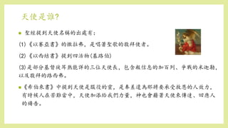 天使是誰?
 聖經提到天使名稱的出處有：
(1)《以賽亞書》的撒拉弗，是唱著聖歌的敬拜使者。
(2)《以西結書》提到四活物(基路伯)
(3)是部分基督徒耳熟能詳的三位天使長，包含報信息的加百列、爭戰的米迦勒，
以及敬拜的路西弗。
《希伯來書》中提到天使是服役的靈，是奉差遣為那將要承受救恩的人效力，
有時候人在苦難當中，天使加添給我們力量，神也會藉著天使來傳達、回應人
的禱告。
 