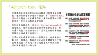 「#church too」運動
1. 香港運動員呂麗瑤於Facebook披露13歲時曾受性侵
犯，也帶來社會不少討論。由此引申「#church too」
運動同樣蔓延，教會確實存有大量尚未揭露的性侵
犯案件，有不少沉默的受害信徒。
2. 任何教會組織存在「性失德」(sexual misconduct)
的可能性，宜於性侵或性騷擾事件未發生之前，制
訂員工與義工有關操守指引，其中包括教牧單獨與
異性信徒相處交往的原則。
3. 當某位教牧時常關懷另一位異性信徒，兩者見面次
數多於一般情況，教牧與信徒之間身體語言較平常
表現更親密，其他同工與信徒就要及早作出提醒，
否則後果堪虞！--胡志偉
 