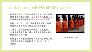 認 還是不認 / CONFESS OR DENY (路12:8-9)
• 我又告訴你們，凡在人面前認我的，人子在神
的使者面前也必認他；在人面前不認我的，人
子在神的使者面前也必不認他。(路12:8-9)
• 這從一個‘凡’ 字上可以看得很清楚：做基
督徒的必要準則之一就是公開承認基督。
• “認我”原文的含義可以譯成“認在我中﹐”
意味著與基督合為一體﹐或基督與那在人前公
開認祂的合為一體。
• 你願意公開為基督說話嗎？不管代價如何﹐願
意學這些基督徒的榜樣嗎？--by Dr. R. L.
Hymers
21名基督徒慘遭IS斬首
 