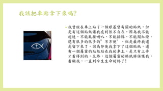 我該把車貼拿下來嗎?
• 我曾經在車上貼了一個跟基督有關的貼紙，但
是有這個貼紙讓我感到很不自在，因為我不能
超速，不能亂按喇叭，不能插隊，不能闖紅燈，
還有很多的很多的”不方便”，但是最終我還
是留下來了，因為即使我拿下了這個貼紙，還
有一個屬靈的貼紙貼在我的車上，是只有上帝
才看得到的，至終，這個屬靈的貼紙將保護我，
看顧我，一直到今生生命的終了!
 