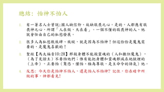 總結: 怕神不怕人
1. 有一著名人士曾說;國人缺信仰、故缺敬畏之心。是的，人都應有敬
畏神之心，所謂「人在做，天在看」。一個不懂的敬畏神的人，他
就會任由自己的私慾發展。
2. 很多人為私慾敢放肆、放縱，就是因為不怕神！但這恰恰是魔鬼需
要的，是魔鬼喜歡的！
3. 聖經【馬太福音10:28】那殺身體不能殺靈魂的（人和撒但魔鬼），
（為了見證主）不要怕他們；惟有能把身體和靈魂都滅在地獄裡的
（上帝），正要怕（驚恐、懼怕、極為尊敬，是主命令的語氣）他。
4. 反思: 今天你是怕神不怕人，還是怕人不怕神? 記住，你在暗中所
做的事，神都看見!
 
