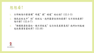 想想看!
1. 主耶穌為什麼要講”明處”跟”暗處”的比喻? (12:1-3)
2. 請找出經文中”怕”的經文，我們基督徒該怕甚麼? 又不該怕甚麼?
為什麼? (12:4-7)
3. “惟獨褻瀆聖靈的，總不得赦免”這句話是甚麼意思? 我們如何能避
免犯褻瀆聖靈的罪? (12:10)
 