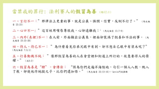 當禁戒的罪行: 法利賽人的假冒為善 (路12:1)
一、言行不一：”那律法上更重的事，就是公義、憐憫、信實，反倒不行了。” (馬太福
音 23:23)
二、心口不一: ”這百姓用嘴唇尊敬我，心卻遠離我；” (馬太福音 15:7-9)
三、內外(表裡)不一：在人前，外面顯出公義來，裡面卻裝滿了假善和不法的事。 (馬
太福音 23:25-28)
四、待人、待己不一： ”為什麼看見你弟兄眼中有刺，卻不想自己眼中有梁木呢？”
(馬太福音 7:3,5)
五、行善動機不純： ”像那假冒為善的人在會堂裡和街道上所行的，故意要得人的榮
耀。” (太6:2)
六、假冒為善是“酵”，會傳染： “因為你們走遍洋海陸地，勾引一個人入教，既入
了教，卻使他作地獄之子，比你們還加倍。” (馬太福音 23:13-16)-- kevin門徒操練
 