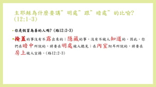 主耶穌為什麼要講”明處”跟”暗處”的比喻?
(12:1-3)
• 你是假冒為善的人嗎? (路12:2-3)
•掩蓋的事沒有不露出來的；隱藏的事，沒有不被人知道的。因此，你
們在暗中所說的，將要在明處被人聽見；在內室附耳所說的，將要在
房上被人宣揚。(路12:2-3)
 