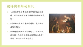 彼得與耶穌的對比
1. -正當亞那屋子裏上演著那場審訊的鬧劇
時，屋子外面則上演了彼得否認耶穌的悲
劇。
2. -當耶穌忠貞地作見證的時候，彼得卻可
悲地否認他。
3. -耶穌堅強地面對盤問他的人，不做任何
的否認；而彼得卻屈服在追問的人面前，
否認了一切。--劉乂兮弟兄
 