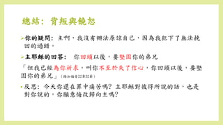 你的疑問: 主啊，我沒有辦法原諒自己，因為我犯下了無法挽
回的過錯。
主耶穌的回答: 你回頭以後，要堅固你的弟兄
「但我已經為你祈求，叫你不至於失了信心，你回頭以後，要堅
固你的弟兄」（路加福音22章32節）
• 反思: 今天你還在罪中痛苦嗎? 主耶穌對彼得所說的話，也是
對你說的，你願意悔改歸向主嗎?
總結: 背叛與饒恕
 