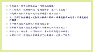 39. 耶穌出來，照常往橄欖山去，門徒也跟隨他。
40. 到了那地方，就對他們說：你們要禱告，免得入了迷惑。
41. 於是離開他們約有扔一塊石頭那麼遠，跪下禱告，
42. 說：父啊！你若願意，就把這杯撤去；然而，不要成就我的意思，只要成就你
的意思。
43. 有一位天使從天上顯現，加添他的力量。
44. 耶穌極其傷痛，禱告更加懇切，汗珠如大血點滴在地上。
45. 禱告完了，就起來，到門徒那裡，見他們因為憂愁都睡著了，
46. 就對他們說：你們為什麼睡覺呢？起來禱告，免得入了迷惑！
 