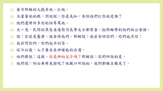 63. 看守耶穌的人戲弄他，打他，
64. 又蒙著他的眼，問他說：你是先知，告訴我們打你的是誰？
65. 他們還用許多別的話辱罵他。
66. 天一亮，民間的眾長老連祭司長帶文士都聚會，把耶穌帶到他們的公會裡，
67. 說：你若是基督，就告訴我們。耶穌說：我若告訴你們，你們也不信；
68. 我若問你們，你們也不回答。
69. 從今以後，人子要坐在神權能的右邊。
70. 他們都說：這樣，你是神的兒子嗎？耶穌說：你們所說的是。
71. 他們說：何必再用見證呢？他親口所說的，我們都親自聽見了。
 