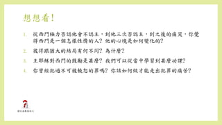 想想看!
1. 從西門極力否認他會不認主，到他三次否認主，到之後的痛哭，你覺
得西門是一個怎樣性情的人? 他的心境是如何變化的?
2. 彼得跟猶大的結局有何不同? 為什麼?
3. 主耶穌對西門的鼓勵是甚麼? 我們可以從當中學習到甚麼功課?
4. 你曾經犯過不可被饒恕的罪嗎? 你該如何做才能走出犯罪的痛苦?
 
