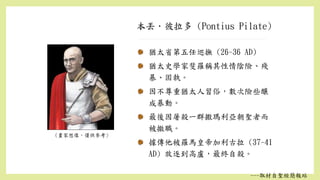 本丟．彼拉多 (Pontius Pilate)
(畫家想像，僅供參考)
猶太省第五任巡撫 (26-36 AD)
猶太史學家斐羅稱其性情陰險、殘
暴、固執。
因不尊重猶太人習俗，數次險些釀
成暴動。
最後因屠殺一群撒瑪利亞朝聖者而
被撤職。
據傳他被羅馬皇帝加利古拉 (37-41
AD) 放逐到高盧，最終自殺。
---取材自聖經簡報站
 