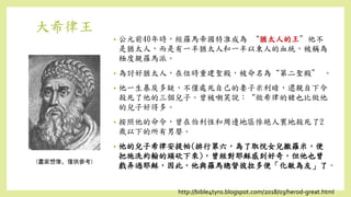 大希律王
• 公元前40年時，經羅馬帝國特准成為 “猶太人的王”他不
是猶太人，而是有一半猶太人和一半以東人的血統，被稱為
極度親羅馬派。
• 為討好猶太人，在位時重建聖殿，被命名為“第二聖殿” 。
• 他一生暴戾多疑，不僅處死自己的妻子米利暗，還親自下令
殺死了他的三個兒子。曾被嘲笑說：“做希律的豬也比做他
的兒子好得多。
• 按照他的命令，曾在伯利恆和周邊地區慘絕人寰地殺死了2
歲以下的所有男嬰。
• 他的兒子希律安提帕(排行第六，為了取悅女兒撒羅米，便
把施洗約翰的頭砍下來)，曾經對耶穌感到好奇，但他也曾
戲弄過耶穌，因此，他與羅馬總督彼拉多便「化敵為友」了。
(畫家想像，僅供參考)
http://bible4tyro.blogspot.com/2018/03/herod-great.html
 