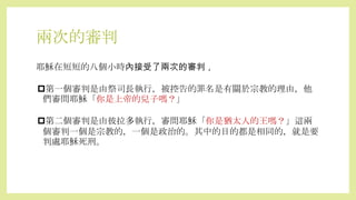兩次的審判
耶穌在短短的八個小時內接受了兩次的審判，
第一個審判是由祭司長執行，被控告的罪名是有關於宗教的理由，他
們審問耶穌「你是上帝的兒子嗎？」
第二個審判是由彼拉多執行，審問耶穌「你是猶太人的王嗎？」這兩
個審判一個是宗教的，一個是政治的。其中的目的都是相同的，就是要
判處耶穌死刑。
 