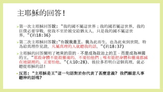 主耶穌的回答!
第一次主耶穌回答說: ”我的國不屬這世界；我的國若屬這世界，我的
臣僕必要爭戰，使我不至於被交給猶太人。只是我的國不屬這世
界。”(約18:36)
第二次主耶穌回答說:”你說我是王。我為此而生，也為此來到世間，特
為給真理作見證。凡屬真理的人就聽我的話。”(約18:37)
主耶穌的回答闡明了祂來的目的，不是成為政治上的王，而是成為神國
的王，”那殺身體不能殺靈魂的，不要怕他們；唯有能把身體和靈魂都滅
在地獄裡的，正要怕他。”(太10:28)，彼拉多若明白這個真理，就必
聽從耶穌的話!
• 反思: “主耶穌是王”這一句話對於你代表了甚麼意義? 我們願意凡事
聽神的話嗎?
 