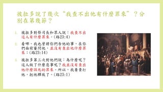 彼拉多說了幾次“我查不出他有什麼罪來”？分
別在第幾節？
1. 彼拉多對祭司長和眾人說：我查不出
這人有什麼罪來。(路23:4)
2. 看哪，我也曾將你們告他的事，在你
們面前審問他，並沒有查出他什麼罪
來；(路23:14)
3. 彼拉多第三次對他們說：為什麼呢？
這人做了什麼惡事呢？我並沒有查出
他什麼該死的罪來。所以，我要責打
他，把他釋放了。(路23:1)
 