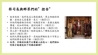 祭司長與群眾們的”控告”
• 就告他說：我們見這人誘惑國民，禁止納稅給該
撒，並說自己是基督，是王。(路23:2)
• 但他們越發極力的說：他煽惑百姓，在猶太遍地
傳道，從加利利起，直到這裡了。(路23:5)
• 祭司長和文士都站著，極力的告他。(路23:10)
• 眾人卻一齊喊著說：除掉這個人！釋放巴拉巴給
我們！(路23:18)
• 他們大聲催逼彼拉多，求他把耶穌釘在十字架上。
他們的聲音就得了勝。(路23:23)
 反思: 宗教的狂熱可以蒙蔽人的良心，我們該如
何做才能避免犯下同樣的錯誤?
 