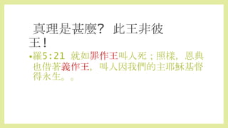 •羅5:21 就如罪作王叫人死；照樣，恩典
也借著義作王，叫人因我們的主耶穌基督
得永生。。
真理是甚麼? 此王非彼
王!
 