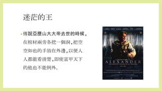 迷茫的王
• 傳說亞歷山大大帝去世的時候,
在棺材兩旁各挖一個洞,把空
空如也的手放在外邊,以便人
人都能看清楚,即使富甲天下
的他也不能例外。
 