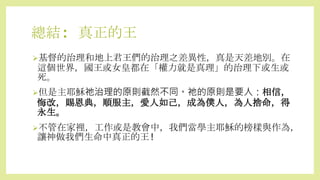 總結: 真正的王
基督的治理和地上君王們的治理之差異性，真是天差地別。在
這個世界，國王或女皇都在「權力就是真理」的治理下或生或
死。
但是主耶穌祂治理的原則截然不同。祂的原則是要人：相信，
悔改，賜恩典，順服主，愛人如己，成為僕人，為人捨命，得
永生。
不管在家裡，工作或是教會中，我們當學主耶穌的榜樣與作為，
讓神做我們生命中真正的王!
 