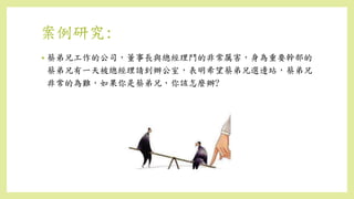 案例研究:
• 蔡弟兄工作的公司，董事長與總經理鬥的非常厲害，身為重要幹部的
蔡弟兄有一天被總經理請到辦公室，表明希望蔡弟兄選邊站，蔡弟兄
非常的為難，如果你是蔡弟兄，你該怎麼辦?
 