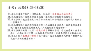 33.彼拉多又進了衙門，叫耶穌來，對他說：你是猶太人的王嗎？
34.耶穌回答說：這話是你自己說的，還是別人論我對你說的呢？
35.彼拉多說：我豈是猶太人呢？你本國的人和祭司長把你交給我。你做了
什麼事呢？
36.耶穌回答說：我的國不屬這世界；我的國若屬這世界，我的臣僕必要爭
戰，使我不至於被交給猶太人。只是我的國不屬這世界。
37.彼拉多就對他說：這樣，你是王嗎？耶穌回答說：你說我是王。我為此
而生，也為此來到世間，特為給真理作見證。凡屬真理的人就聽我的話。
38.彼拉多說：真理是什麼呢？說了這話，又出來到猶太人那裡，對他們說：
我查不出他有什麼罪來。
參考: 約翰18:33-18:38
 
