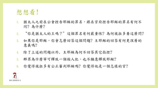 想想看!
1. 猶太人之前在公會控告耶穌的罪名，跟在官府控告耶穌的罪名有何不
同? 為什麼?
2. “你是猶太人的王嗎？”這個罪名有何嚴重性? 為何彼拉多要這麼問?
3. 如果你是耶穌，你會怎麼回答這個問題? 主耶穌的回答有何更深層的
意義嗎?
4. 除了上述的問題以外, 主耶穌為何不回答其它指控?
5. 群眾為什麼寧可釋放一個殺人犯，也不願意釋放耶穌?
6. 你覺得彼拉多有公正審判耶穌嗎? 你覺得他是一個怎樣的官?
 
