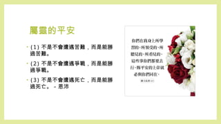 屬靈的平安
• (1) 不是不會遭遇苦難，而是能勝
過苦難。
• (2) 不是不會遭遇爭戰，而是能勝
過爭戰。
• (3) 不是不會遭遇死亡，而是能勝
過死亡。 - 恩沛
 
