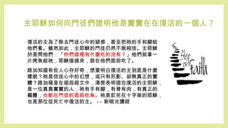 主耶穌如何向門徒們證明他是實實在在復活的一個人 ?
• 復活的主為了除去門徒心中的疑惑，甚至把祂的手和腳給
他們看。雖然如此，主耶穌的門徒仍然不敢相信。主耶穌
於是問他們：「你們這裡有什麼吃的沒有？」他們就拿一
片烤魚給祂，耶穌接過來，就在他們面前吃了。
• 路加知道有些人心存好奇，想要明白復活的主到底是什麼
樣貌？祂是信徒心中的幻想，或只有形影、卻無真正的實
體？路加福音在這段經文中，清楚表明這位復活的主耶穌，
是一位真真實實的人，祂有手有腳，有骨有肉，有真正的
軀體，也能在門徒的面前吃魚。祂是釘死在十字架的耶穌，
也是那位從死亡中復活的主。 -- 新眼光讀經
 