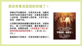 那沒有看見就信的有福了 !
• 耶穌向門徒顯現時，多馬沒有在場，他聽見
其他門徒的見證卻不相信，非要看見耶穌手
上的釘痕，用指頭探入那釘痕，又用手探入
肋旁，他總不信。
• 主耶穌同情接納真實的懷疑者多馬，知道他
的心，第二次向門徒顯現，讓多馬摸祂手上
的釘痕。耶穌對他說：｢你因看見了我才信；
那沒有看見就信的有福了。 ( 約 20:25-
29) ｣
• 最重要的不是看見，而是信耶穌已經復活了。
 