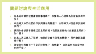 問題討論與生活應用
1. 你最近有懼怕或憂慮甚麼事情嗎 ? 你覺得人心裡頭為什麼會沒有平
安 ?
2. 本段經文中門徒們的不安與懼怕是甚麼 ? 主耶穌又如何把平安賜給
他們 ?
3. 請問你會想要看見復活的主耶穌嗎？我們該怎麼做才能看見主耶穌 ?
為什麼？
4. 如果人真正遇見了耶穌，他們的心會有怎樣的轉變 ? 他們會採取甚
麼行動 ?
5. 基督徒仍然會有不平安的時刻嗎 ? 為什麼 ? 又該如何找回從神而
來的平安 ?
 