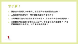 想想看 !
1. 請找出本段經文中的動詞，這些動詞有甚麼特別的含意 ?
2. 人如何能明白聖經 ? 門徒們是怎麼明白聖經的 ?
3. 主耶穌復活後給門徒們甚麼新的使命 ? 這些新的使命有何重要姓 ?
4. 主耶穌在門徒面前”被帶到天上去了”，有甚麼特別的意義嗎 ? 門徒
們親眼看見主升天後，他們又有甚麼反應 ?
 