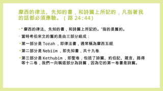 摩西的律法、先知的書，和詩篇上所記的，凡指著我
的話都必須應驗。 ( 路 24:44)
• “ 摩西的律法、先知的書，和詩篇上所記的。”指的是舊約。
• 當時希伯來文的舊約是由三部分組成：
第一部分是 Torah ，即律法書，通常稱為摩西五經﹔
第二部分是 Nebiim ，即先知書，共十九卷﹔
第三部分是 Kethubim ，即聖卷，包括了詩篇、約伯記、箴言、路得
等十二卷，我們一向稱這部分為詩篇，因為它的第一卷書是詩篇。
 