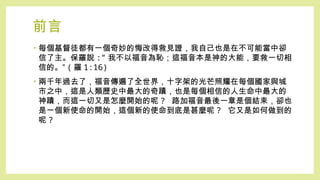 前言
• 每個基督徒都有一個奇妙的悔改得救見證，我自己也是在不可能當中卻
信了主。保羅說 :” 我不以福音為恥；這福音本是神的大能，要救一切相
信的。” ( 羅 1:16)
• 兩千年過去了，福音傳遍了全世界，十字架的光芒照耀在每個國家與城
市之中，這是人類歷史中最大的奇蹟，也是每個相信的人生命中最大的
神蹟，而這一切又是怎麼開始的呢 ? 路加福音最後一章是個結束，卻也
是一個新使命的開始，這個新的使命到底是甚麼呢 ? 它又是如何做到的
呢 ?
 