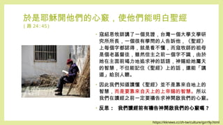 於是耶穌開他們的心竅，使他們能明白聖經
( 路 24:45)
• 寇紹恩牧師講了一個見證，台灣一個大學文學研
究所所長，一個很有學問的人告訴他，《聖經》
上每個字都認得，就是看不懂，而寇牧師的祖母
是個老基督徒，雖然信主之前一個字不識，由於
她在主面前竭力地追求神的話語，神賜給她屬天
的智慧，不但能記住《聖經》上的話，還能「講
道」給別人聽。
• 因此我們知道讀懂《聖經》並不是靠來自地上的
智慧，而是要靠來自天上的上帝賜的智慧。所以
我們在讀經之前一定要禱告求神開啟我們的心竅。
• 反思 : 我們讀經前有禱告神開啟我們的心竅嗎 ?
https://kknews.cc/zh-tw/culture/gzrr9y.html
 