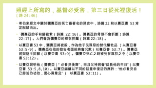 照經上所寫的，基督必受害，第三日從死裡復活 !
( 路 24:46)
• 希伯來經文中關於彌賽亞的死亡最著名的預言中，詩篇 22 和以賽亞書 53 肯
定脫穎而出。
• 彌賽亞的手和腳被紮 ( 詩篇 22:16) 。彌賽亞的骨頭不會折斷 ( 詩篇
22:17) 。人們會為彌賽亞的裡衣抓鬮 ( 詩篇 22:18) 。
• 以賽亞書 53 中，彌賽亞將被殺，作為他子民罪惡的替代犧牲品 ( 以賽亞書
53:5-9) 。彌賽亞在他的控告者面前將會沉默 ( 以賽亞書 53:7) 。彌賽亞
將與財主同葬 ( 以賽亞書 53:9) 。彌賽亞死亡之時被列在罪犯之中 ( 以賽亞
書 53:12) 。
• 以賽亞說明他 ( 彌賽亞 )“ 必看見後裔”，而且父神將會“延長他的年日” ( 以賽
亞書 53:5,8,10) 。以賽亞繼續以不同的話重申復活的應許：“他必看見自
己勞苦的功效，便心滿意足” ( 以賽亞書 53:11) 。
 