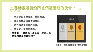 主耶穌復活後給門徒們甚麼新的使命 ? ( 路
24:47-49)
1. 奉耶穌的名傳悔改、赦罪的道。
2. 從耶路撒冷起直傳到萬邦。
3. 你們就是這些事的見證。
4. 領受從上頭來的能力。
想想看 : 這四件大使命中，有那一件
是我們還沒有做到的 ?
大使命 -- 傳悔改赦罪的道 / 林永健牧師
 