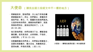 大使命 ( 請找出這三段經文中不一樣的地方 )
• 耶穌進前來，對他們說：天上地下所有的權
柄都賜給我了。所以，你們要去，使萬民作
我的門徒，奉父、子、聖靈的名給他們施洗。
凡我所吩咐你們的，都教訓他們遵守，我就
常與你們同在，直到世界的末了。 ( 太
28:18-20)
• 他又對他們說：你們往普天下去，傳福音給
萬民聽。信而受洗的，必然得救；不信的，
必被定罪。 ( 可 16:15-16)
• 但聖靈降臨在你們身上，你們就必得著能力，
並要在耶路撒冷、猶太全地，和撒瑪利亞，
直到地極，作我的見證。 ( 徒 1:8)
大使命 -- 傳悔改赦罪的道 / 林永健牧師
 