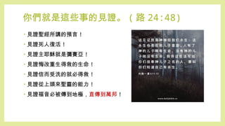 你們就是這些事的見證。 ( 路 24:48)
• 見證聖經所講的預言 !
• 見證死人復活 !
• 見證主耶穌就是彌賽亞 !
• 見證悔改重生得救的生命 !
• 見證信而受洗的就必得救 !
• 見證從上頭來聖靈的能力 !
• 見證福音必被傳到地極，直傳到萬邦 !
 