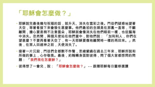 「耶穌會怎麼做？」
• 耶穌說完最後幾句祝福的話，就升天、消失在雲彩之後。門徒們疑惑地望著
天空，等著看接下來會發生甚麼事。他們最初的念頭是在那裏一直等，不顧
離開，擔心要是稍不注意雲朵，耶穌就會像消失在他們眼前一樣，也從腦海
中消失。忽然間，兩個天使站在他們當中，對他們說： 「加利利人，你們在
望甚麼？不要再看著天空了，有一天耶穌要像祂離開時一樣的再回來。」然
後，在眾人回過神之前，天使消失了。
• 接著一片沉寂，門徒們全都默不作聲，思緒縈繞在過去三年來，耶穌所說和
所做的事上，心存敬畏。最後，約翰轉身面對彼得，問了個大家都想問的問
題： 「我們現在怎麼辦？」
• 彼得想了一會兒，說： 「耶穌會怎麼做？」 -- 跟隨耶穌每日靈修選讀
 