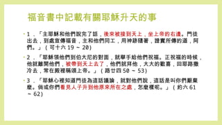 福音書中記載有關耶穌升天的事
• 1 ．「主耶穌和他們說完了話，後來被接到天上，坐上帝的右邊。門徒
出去，到處宣傳福音，主和他們同工，用神跡隨著，證實所傳的道，阿
們。」 ( 可十六 19 ～ 20)
• 2 ．「耶穌領他們到伯大尼的對面，就舉手給他們祝福。正祝福的時候，
他就離開他們，被帶到天上去了，他們就拜他，大大的歡喜，回耶路撒
冷去，常在殿裡稱頌上帝。」 ( 路廿四 50 ～ 53)
• 3 ．「耶穌心裡知道門徒為這話議論，就對他們說，這話是叫你們厭棄
麼。倘或你們看見人子升到他原來所在之處，怎麼樣呢。」 ( 約六 61
～ 62)
 