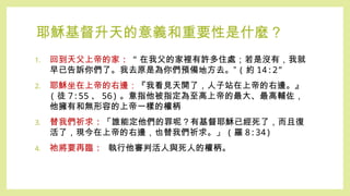 耶穌基督升天的意義和重要性是什麼？
1. 回到天父上帝的家 : “ 在我父的家裡有許多住處；若是沒有，我就
早已告訴你們了。我去原是為你們預備地方去。” ( 約 14:2”
2. 耶穌坐在上帝的右邊：『我看見天開了，人子站在上帝的右邊。』
( 徒 7:55 、 56) 。意指他被指定為至高上帝的最大、最高輔佐，
他擁有和無形容的上帝一樣的權柄
3. 替我們祈求 : 「誰能定他們的罪呢？有基督耶穌已經死了，而且復
活了，現今在上帝的右邊，也替我們祈求。」 ( 羅 8:34)
4. 祂將要再臨 : 執行他審判活人與死人的權柄。
 