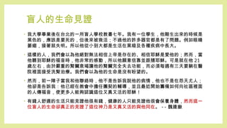 盲人的生命見證
• 我大學畢業後在台北的一所盲人學校教書七年。我有一位學生，他剛生出來的時候是
黑色的，應該是要死的，但後來被救活；不過他的許多器官都是有了問題。例如眼睛
萎縮，接著就失明。所以他從小到大都是生活在黑暗及各種疾病中長大。
• 這樣的人，我們會以為他絕對無法相信上帝是存在的、相信耶穌是愛他的；然而，當
他聽到耶穌的福音時，他非常的感動，所以他願意信靠並跟隨耶穌。可是就在他 21
歲左右，由於嚴重的腎臟衰竭讓他的腎臟完全失去功能，而必須每週有三天要躺在醫
院裡面接受洗腎治療。我們會以為他的生命是沒有盼望的。
• 然而，前一陣子當我和他聯絡時，他不是告訴我說他的病情，他也不是在怨天尤人；
他卻是告訴我：他已經在教會中擔任團契的輔導，並且最近開始籌備如何向社區裡面
的人傳福音，使更多人能夠認識這位又真又活的耶穌 !
• 有錢人舒適的生活只能見證他很有錢，健康的人只能見證他很會保養身體，然而這一
位盲人的生命卻真正的見證了這位神乃是又真又活的與他同在。 -- 魏連嶽
 