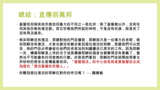 總結 : 直傳到萬邦
• 基督信仰與其他宗教信仰最大的不同之一就在於：除了基督教以外，沒有任
何其他宗教有復活節。其它宗教他們所說的神明，不是沒有死過，就是死了
沒有再活過來。
• 假如耶穌沒有復活，那麼對他的門徒還說，耶穌就只是一位偉大的老師，假
如耶穌沒有復活，大家也都沒有親自看到這位復活的耶穌，那麼我們可以想
見，祂的門徒必然會留在他們的老家加利利繼續自己原本的工作。因為耶穌
一死，傳揚耶穌是上帝的兒子或是傳揚耶穌的福音也都變得沒有意義了，當
然也不可能會有任何宣教的行動。於是我們看到：耶穌的門徒就開始照著主
所吩咐的使命去宣傳基督信仰。「基督復活」的中心信息就是要基督徒去成
為這位「復活基督的見證人」。
• 你聽到這位復活的耶穌在對你的呼召嗎 ? -- 魏連嶽
 